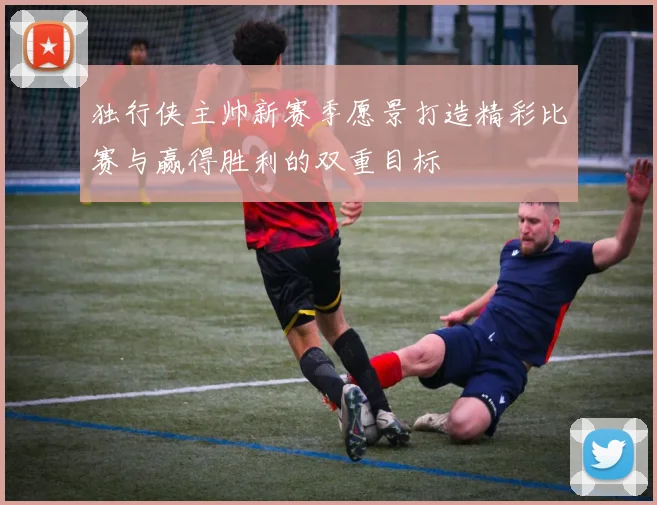 独行侠主帅新赛季愿景打造精彩比赛与赢得胜利的双重目标